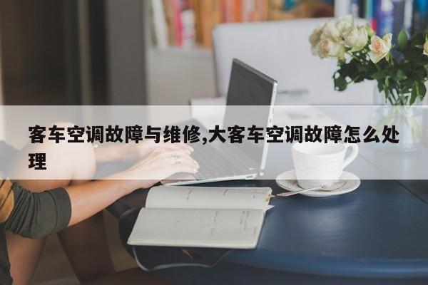 客车空调故障与维修,大客车空调故障怎么处理