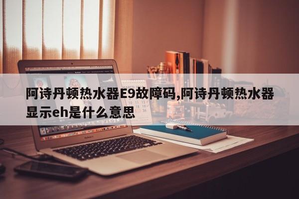 阿诗丹顿热水器E9故障码,阿诗丹顿热水器显示eh是什么意思