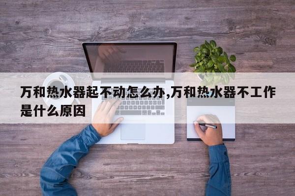 万和热水器起不动怎么办,万和热水器不工作是什么原因