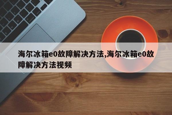 海尔冰箱e0故障解决方法,海尔冰箱e0故障解决方法视频