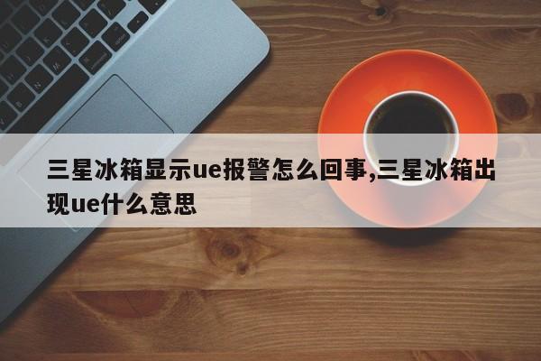 三星冰箱显示ue报警怎么回事,三星冰箱出现ue什么意思