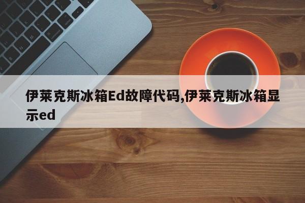 伊莱克斯冰箱Ed故障代码,伊莱克斯冰箱显示ed