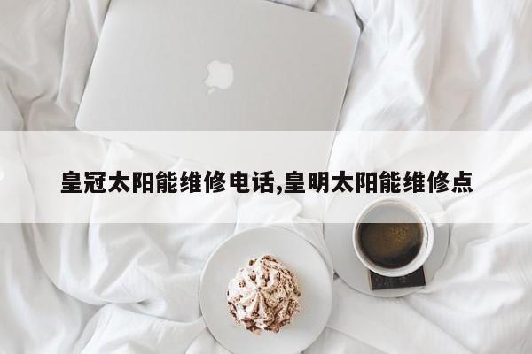 皇冠太阳能维修电话,皇明太阳能维修点