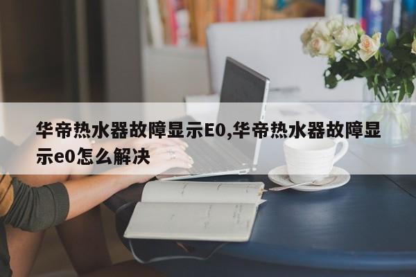 华帝热水器故障显示E0,华帝热水器故障显示e0怎么解决