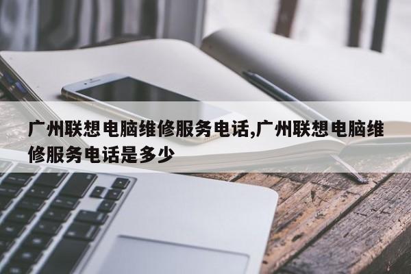 广州联想电脑维修服务电话,广州联想电脑维修服务电话是多少