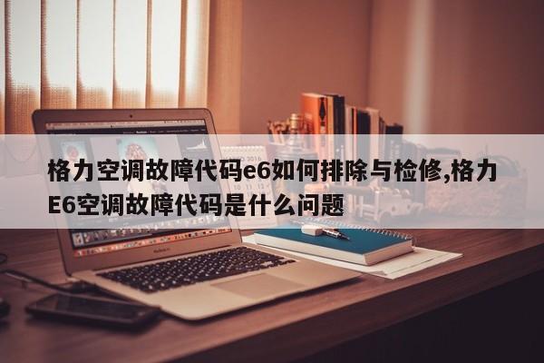 格力空调故障代码e6如何排除与检修,格力E6空调故障代码是什么问题