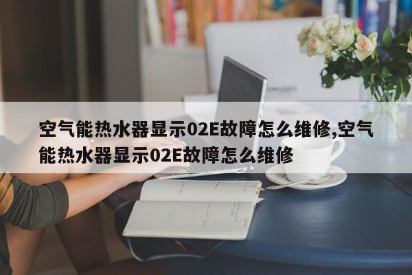 空气能热水器显示02E故障怎么维修,空气能热水器显示02E故障怎么维修