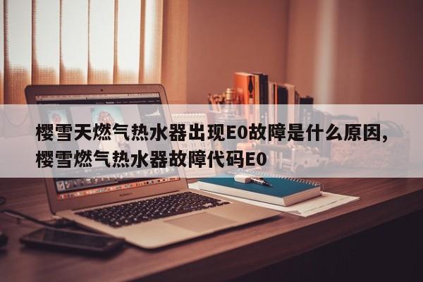樱雪天燃气热水器出现E0故障是什么原因,樱雪燃气热水器故障代码E0