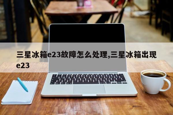 三星冰箱e23故障怎么处理,三星冰箱出现e23