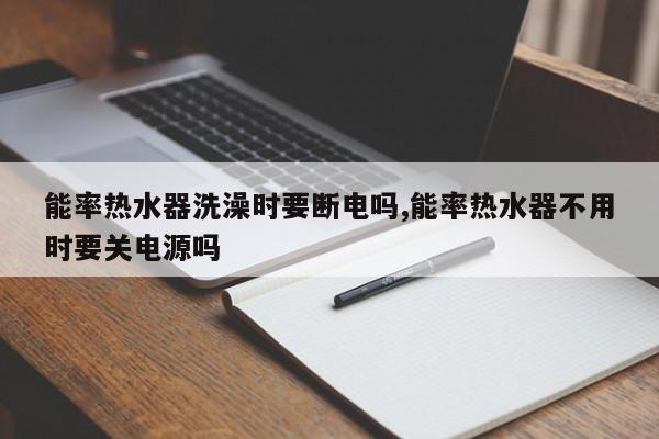 能率热水器洗澡时要断电吗,能率热水器不用时要关电源吗