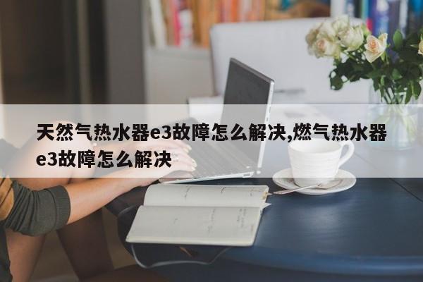 天然气热水器e3故障怎么解决,燃气热水器e3故障怎么解决