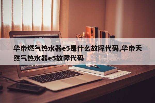 华帝燃气热水器e5是什么故障代码,华帝天然气热水器e5故障代码