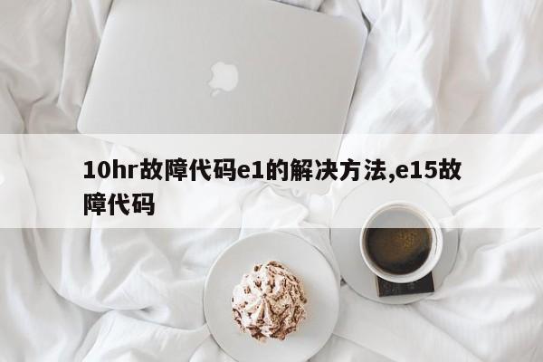 10hr故障代码e1的解决方法,e15故障代码