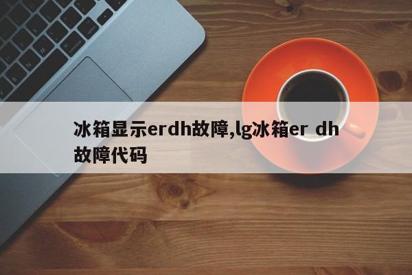 冰箱显示erdh故障,lg冰箱er dh故障代码