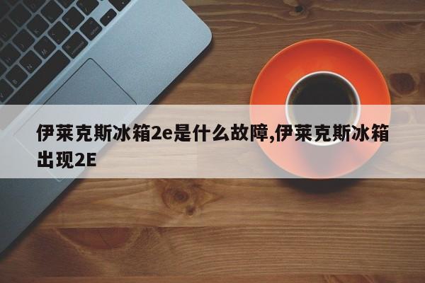 伊莱克斯冰箱2e是什么故障,伊莱克斯冰箱出现2E