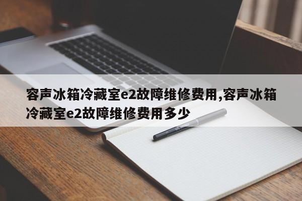 容声冰箱冷藏室e2故障维修费用,容声冰箱冷藏室e2故障维修费用多少