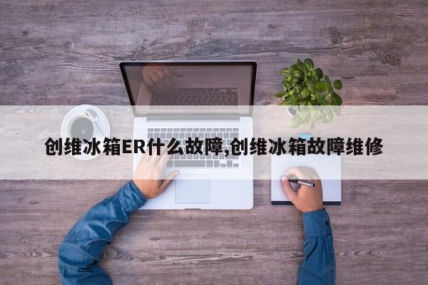 创维冰箱ER什么故障,创维冰箱故障维修