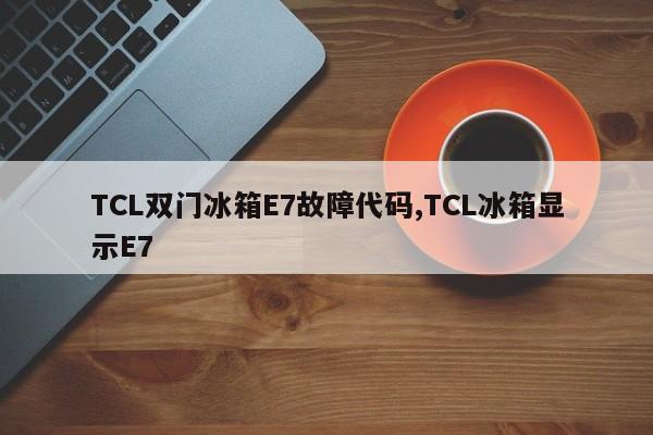 TCL双门冰箱E7故障代码,TCL冰箱显示E7