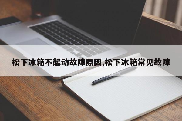 松下冰箱不起动故障原因,松下冰箱常见故障