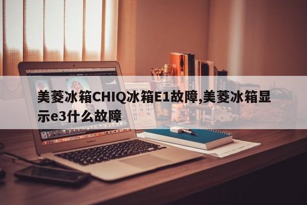 美菱冰箱CHIQ冰箱E1故障,美菱冰箱显示e3什么故障