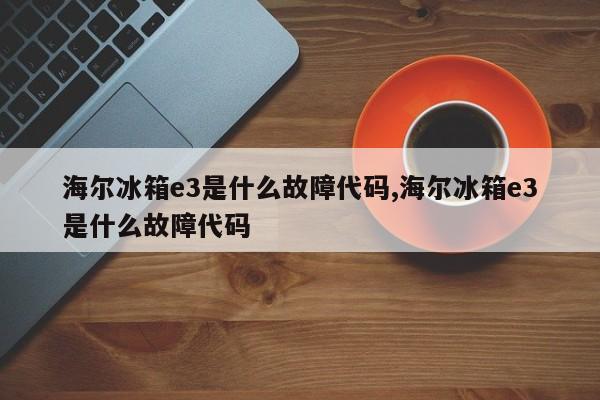 海尔冰箱e3是什么故障代码,海尔冰箱e3是什么故障代码