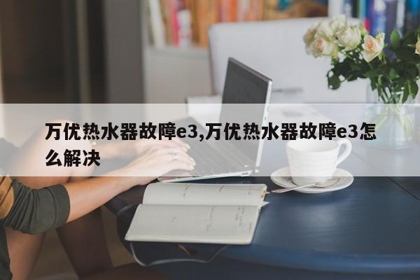 万优热水器故障e3,万优热水器故障e3怎么解决