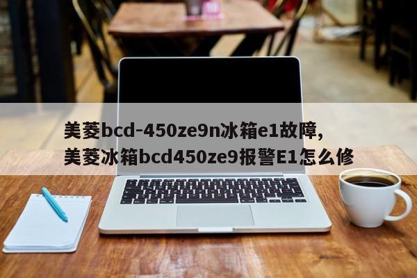 美菱bcd-450ze9n冰箱e1故障,美菱冰箱bcd450ze9报警E1怎么修