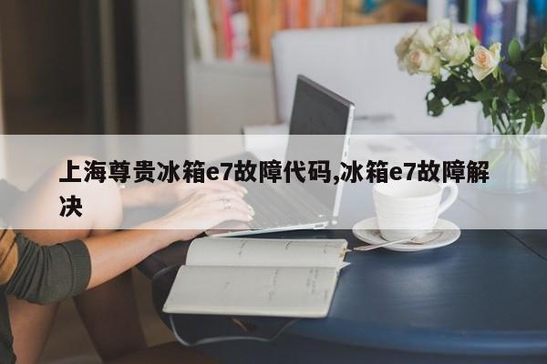 上海尊贵冰箱e7故障代码,冰箱e7故障解决