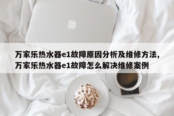 万家乐热水器e1故障原因分析及维修方法,万家乐热水器e1故障怎么解决维修案例