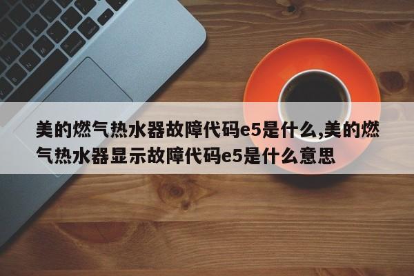 美的燃气热水器故障代码e5是什么,美的燃气热水器显示故障代码e5是什么意思