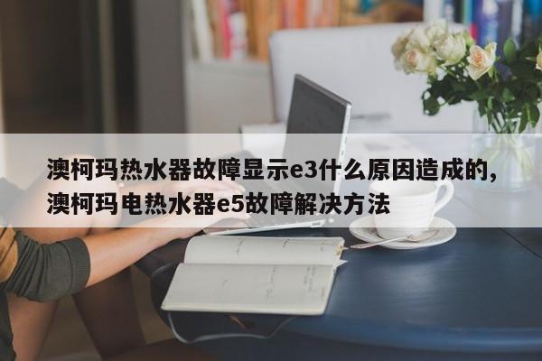 澳柯玛热水器故障显示e3什么原因造成的,澳柯玛电热水器e5故障解决方法