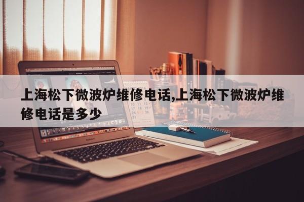 上海松下微波炉维修电话,上海松下微波炉维修电话是多少