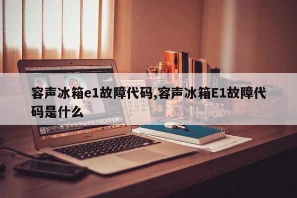 容声冰箱e1故障代码,容声冰箱E1故障代码是什么