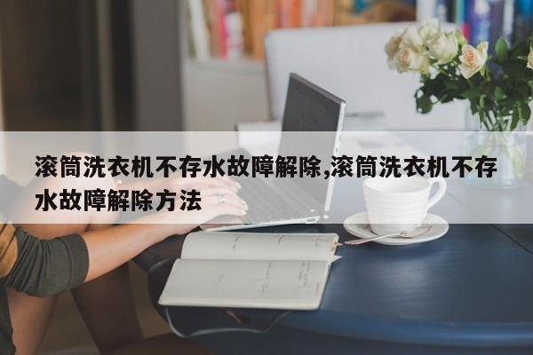 滚筒洗衣机不存水故障解除,滚筒洗衣机不存水故障解除方法