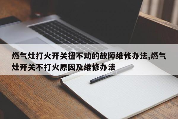 燃气灶打火开关扭不动的故障维修办法,燃气灶开关不打火原因及维修办法