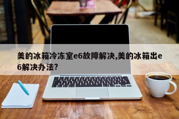 美的冰箱冷冻室e6故障解决,美的冰箱出e6解决办法?