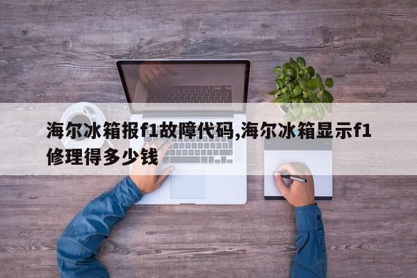 海尔冰箱报f1故障代码,海尔冰箱显示f1修理得多少钱