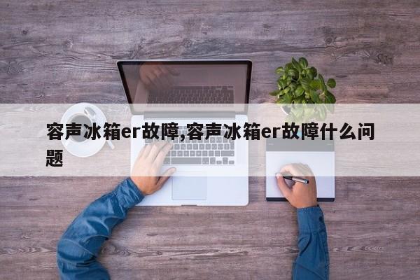 容声冰箱er故障,容声冰箱er故障什么问题