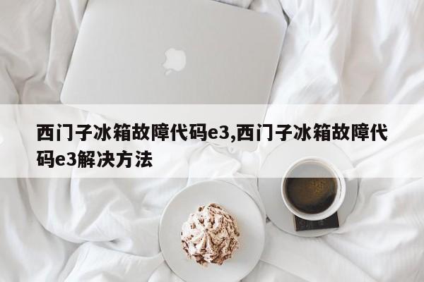 西门子冰箱故障代码e3,西门子冰箱故障代码e3解决方法