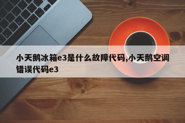 小天鹅冰箱e3是什么故障代码,小天鹅空调错误代码e3