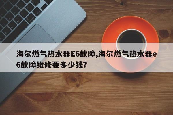 海尔燃气热水器E6故障,海尔燃气热水器e6故障维修要多少钱?