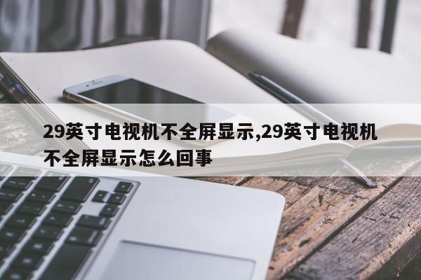 29英寸电视机不全屏显示,29英寸电视机不全屏显示怎么回事