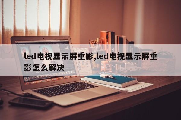 led电视显示屏重影,led电视显示屏重影怎么解决