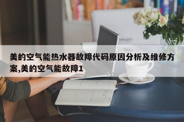 美的空气能热水器故障代码原因分析及维修方案,美的空气能故障1