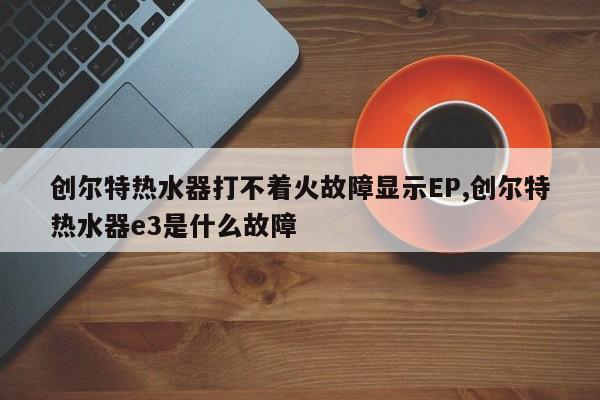 创尔特热水器打不着火故障显示EP,创尔特热水器e3是什么故障