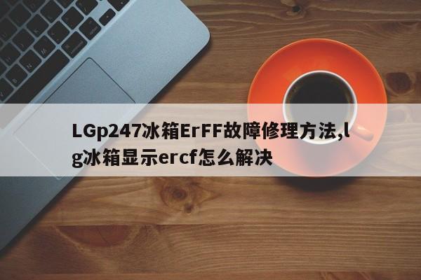 LGp247冰箱ErFF故障修理方法,lg冰箱显示ercf怎么解决