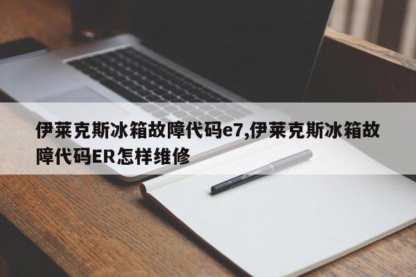 伊莱克斯冰箱故障代码e7,伊莱克斯冰箱故障代码ER怎样维修