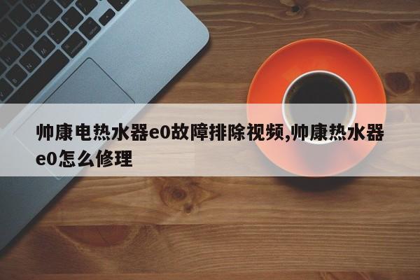 帅康电热水器e0故障排除视频,帅康热水器e0怎么修理