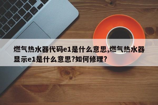 燃气热水器代码e1是什么意思,燃气热水器显示e1是什么意思?如何修理?