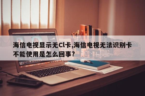 海信电视显示无Cl卡,海信电视无法识别卡不能使用是怎么回事?